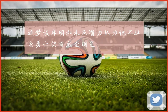 追梦谈库明加未来潜力认为他不适合勇士仍将成全明星