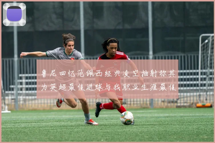鲁尼回忆范佩西经典凌空抽射称其为英超最佳进球与我职业生涯最佳传球结合
