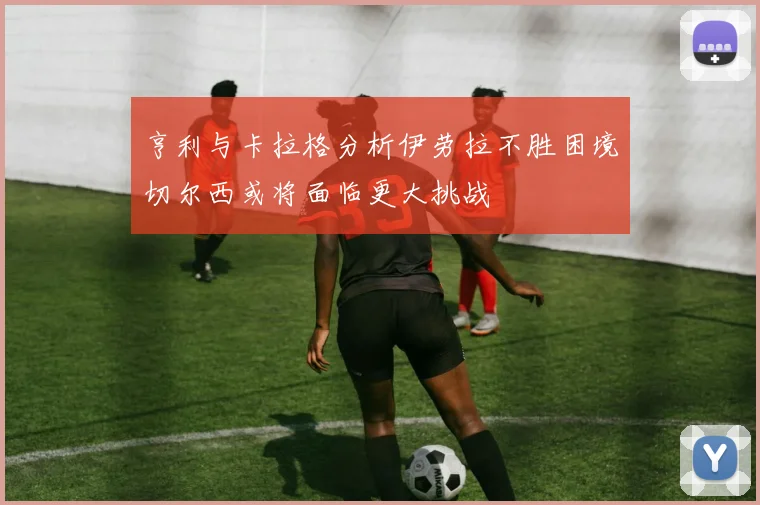 亨利与卡拉格分析伊劳拉不胜困境切尔西或将面临更大挑战
