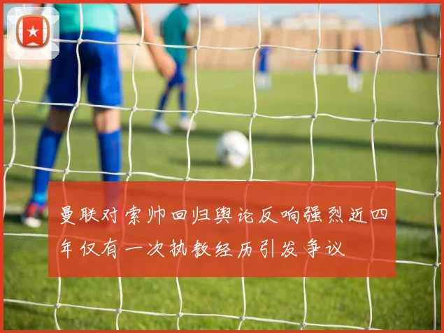 曼联对索帅回归舆论反响强烈近四年仅有一次执教经历引发争议
