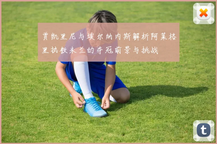 贾凯里尼与埃尔纳内斯解析阿莱格里执教米兰的夺冠前景与挑战