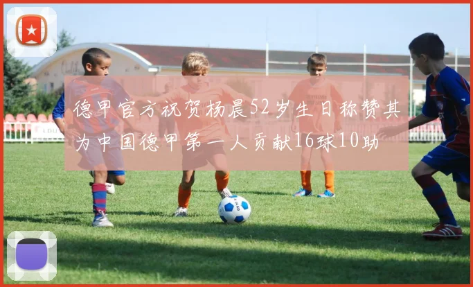 德甲官方祝贺杨晨52岁生日称赞其为中国德甲第一人贡献16球10助