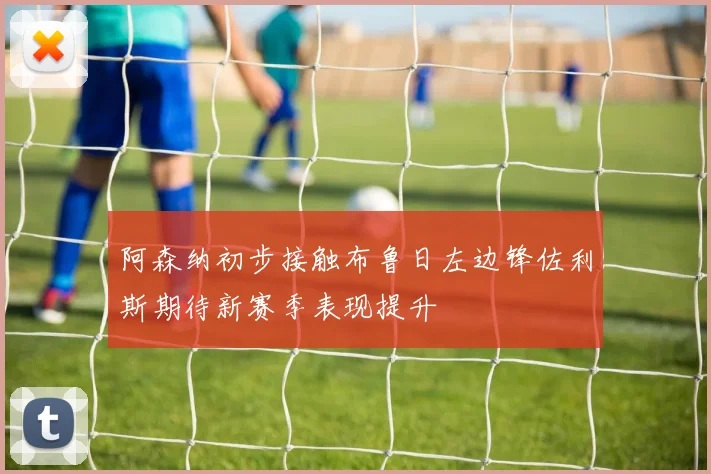 阿森纳初步接触布鲁日左边锋佐利斯期待新赛季表现提升
