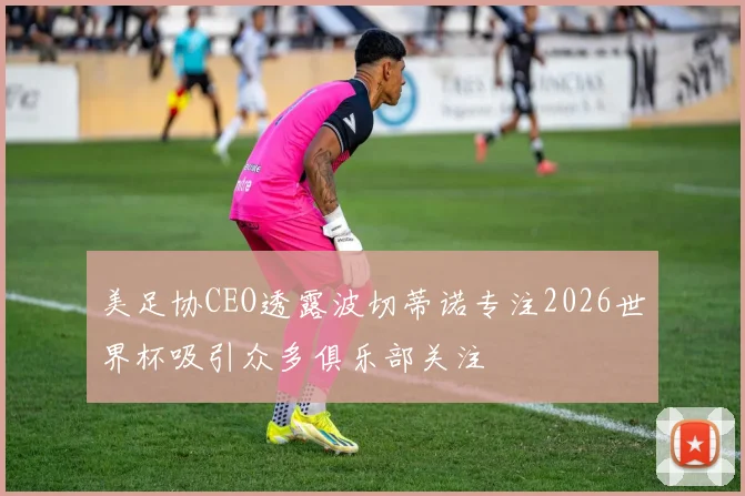 美足协CEO透露波切蒂诺专注2026世界杯吸引众多俱乐部关注