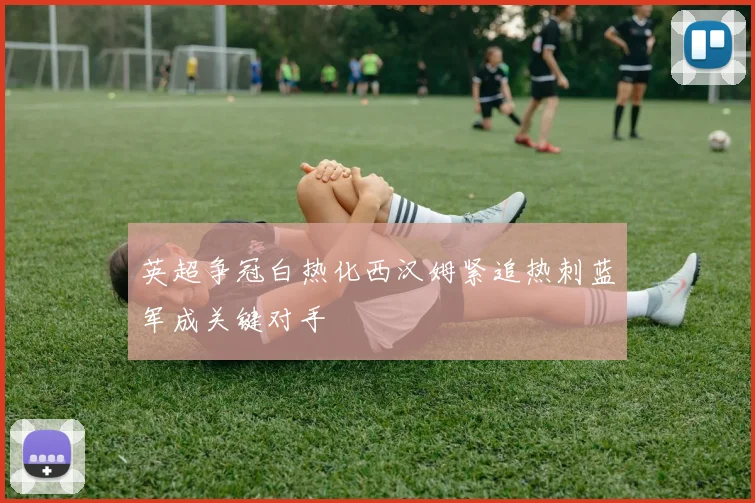 英超争冠白热化西汉姆紧追热刺蓝军成关键对手