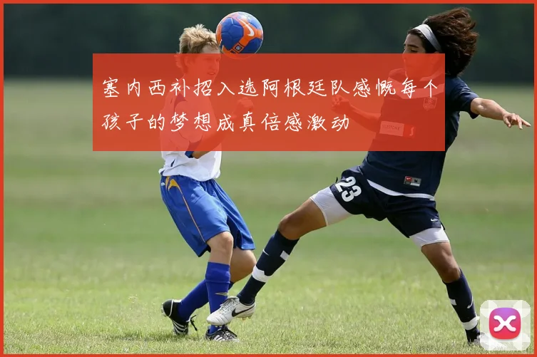 塞内西补招入选阿根廷队感慨每个孩子的梦想成真倍感激动