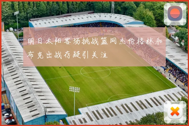 明日太阳客场挑战篮网杰伦格林和布克出战存疑引关注