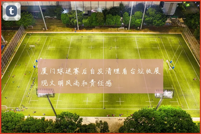 厦门球迷赛后自发清理看台垃圾展现文明风尚和责任感