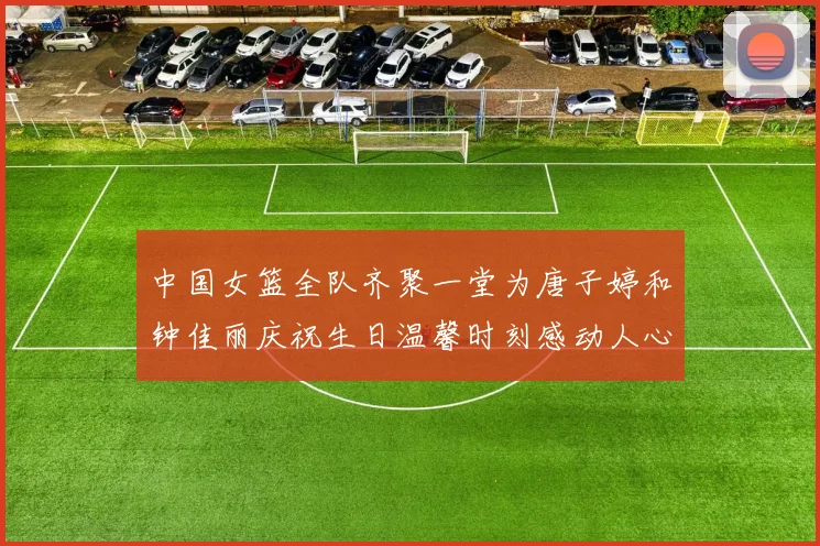 中国女篮全队齐聚一堂为唐子婷和钟佳丽庆祝生日温馨时刻感动人心